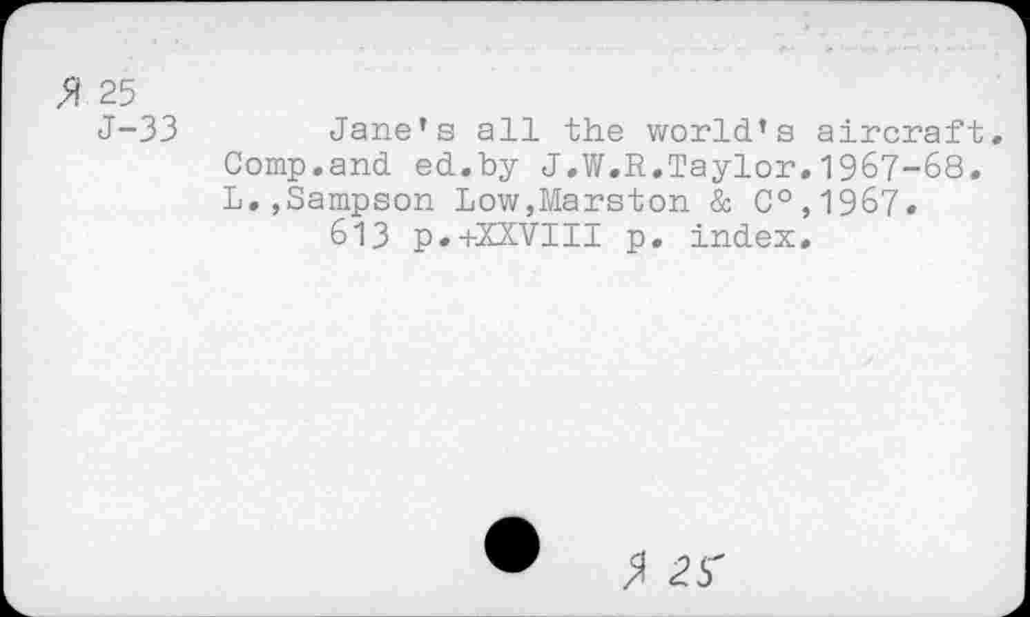 ﻿% 25
J-33	Jane’s all the world’s aircraft.
Comp.and ed.by J.W.R.Taylor.1967-68. L.,Sampson Low,Marston & C°,1967.
613 p.+XXVIII p. index.
$ 2$